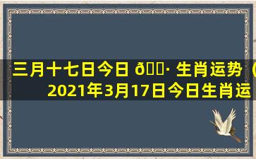 三月十七日今日 🕷 生肖运势（2021年3月17日今日生肖运势）